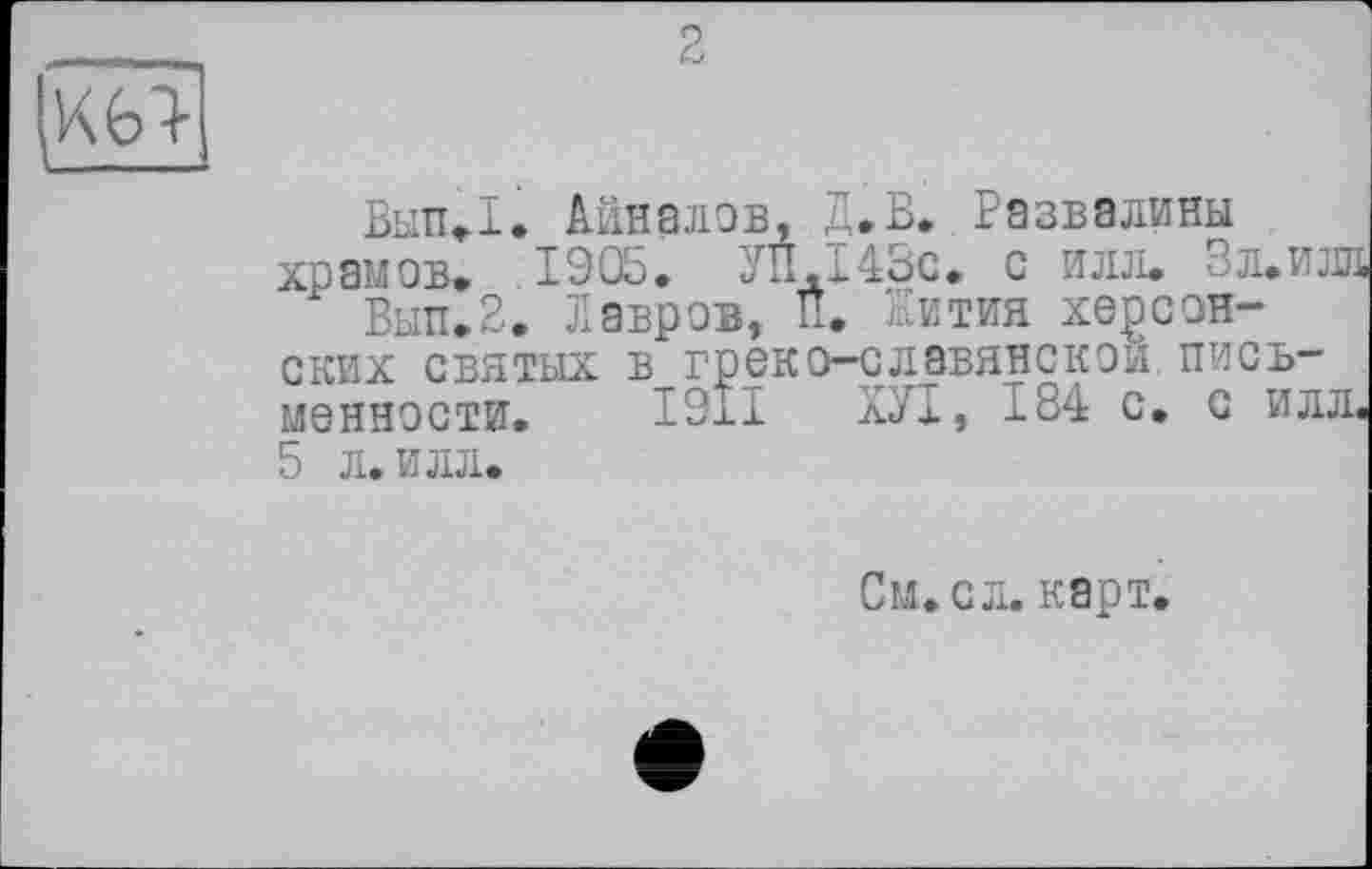 ﻿2
К6>
Вып,1. Анналов, Д.В..Развалины храмов, 1905, УП.І43С, с илл. Зл.илл
Вып.2. Лавров, її. Жития херсонских святых в греко-славянской письменности. І9ІІ лУІ, 184 с. с илл. 5 л. илл.
См. с л. карт.